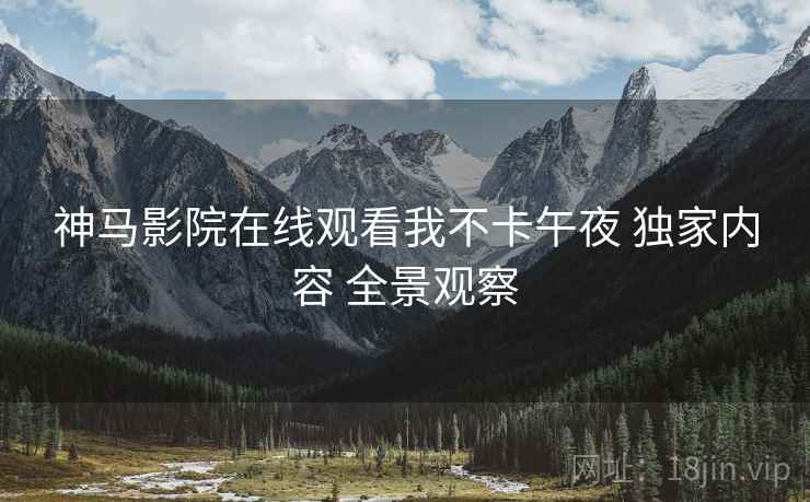 神马影院在线观看我不卡午夜 独家内容 全景观察