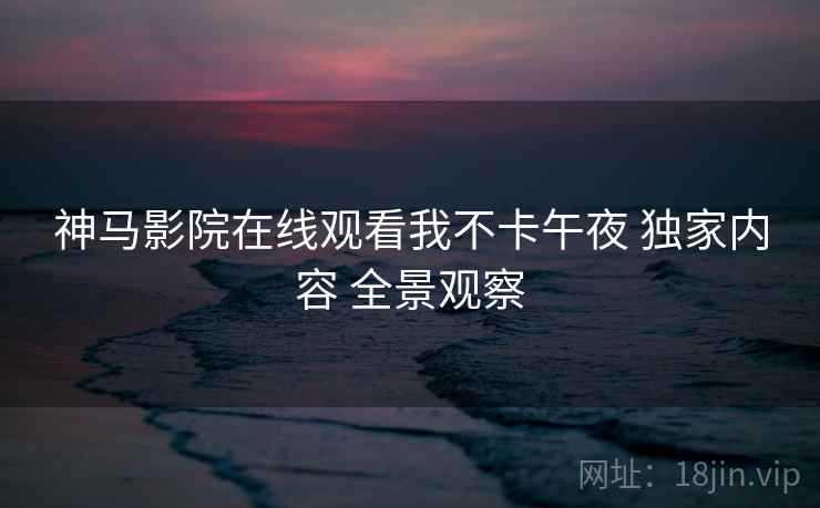 神马影院在线观看我不卡午夜 独家内容 全景观察