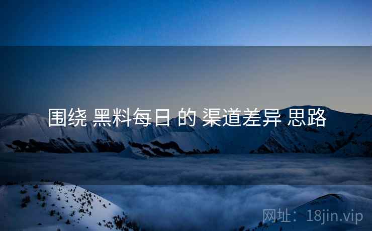 围绕 黑料每日 的 渠道差异 思路