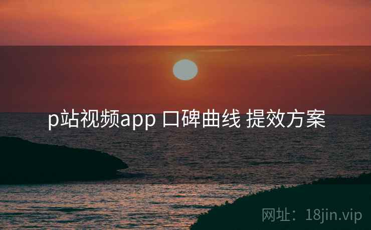 p站视频app 口碑曲线 提效方案