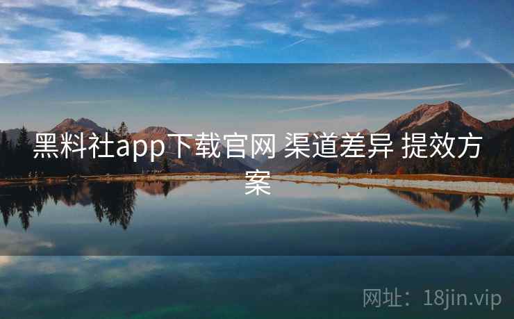 黑料社app下载官网 渠道差异 提效方案