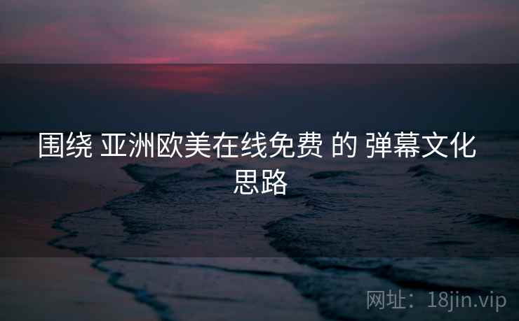 围绕 亚洲欧美在线免费 的 弹幕文化 思路