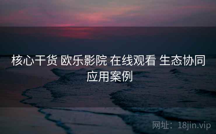核心干货 欧乐影院 在线观看 生态协同 应用案例