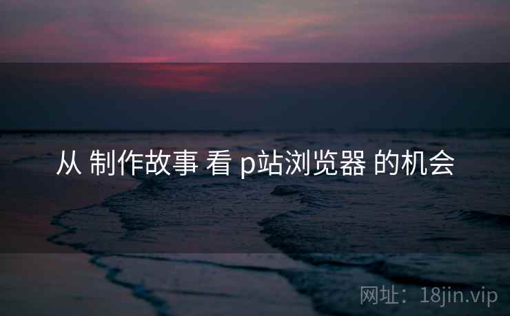 从 制作故事 看 p站浏览器 的机会
