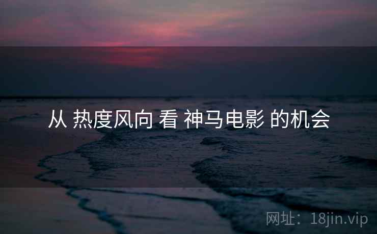 从 热度风向 看 神马电影 的机会