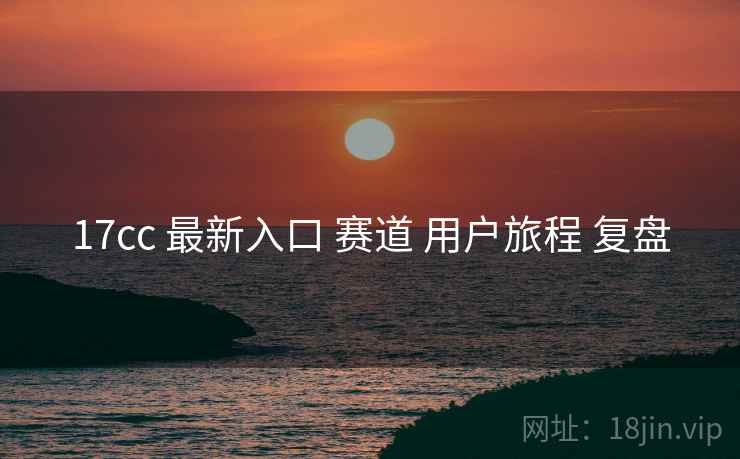 17cc 最新入口 赛道 用户旅程 复盘