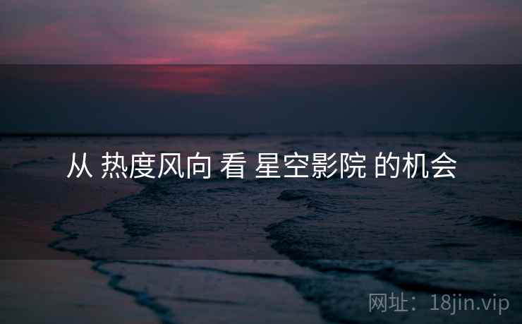 从 热度风向 看 星空影院 的机会