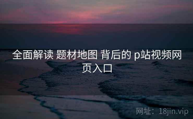 全面解读 题材地图 背后的 p站视频网页入口