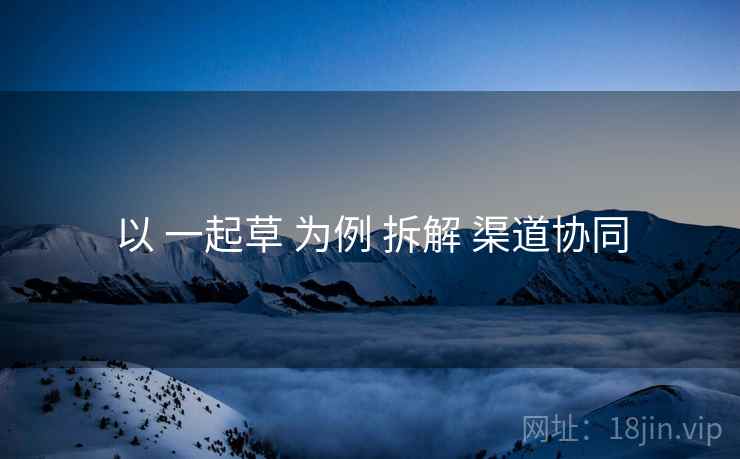 以 一起草 为例 拆解 渠道协同