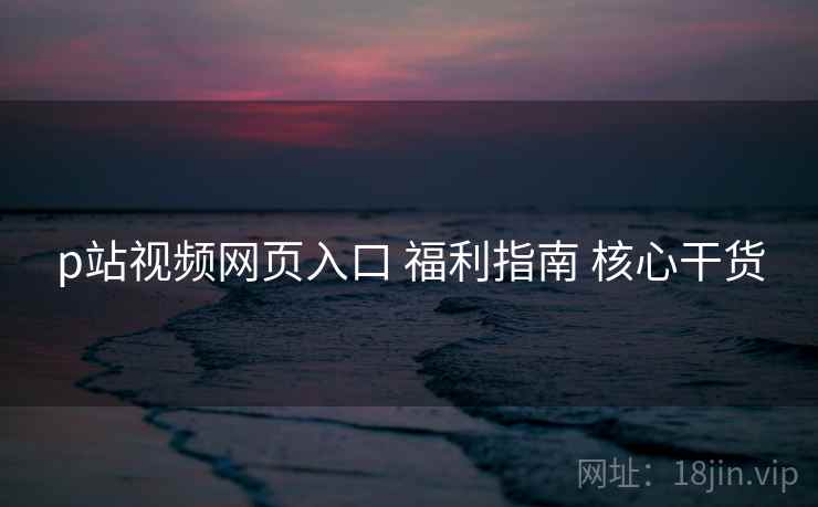 p站视频网页入口 福利指南 核心干货