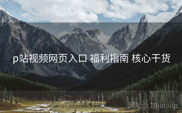 p站视频网页入口 福利指南 核心干货