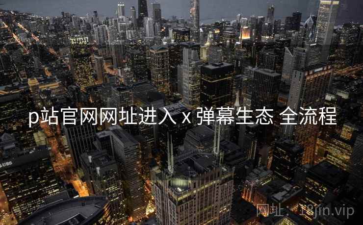 p站官网网址进入 x 弹幕生态 全流程