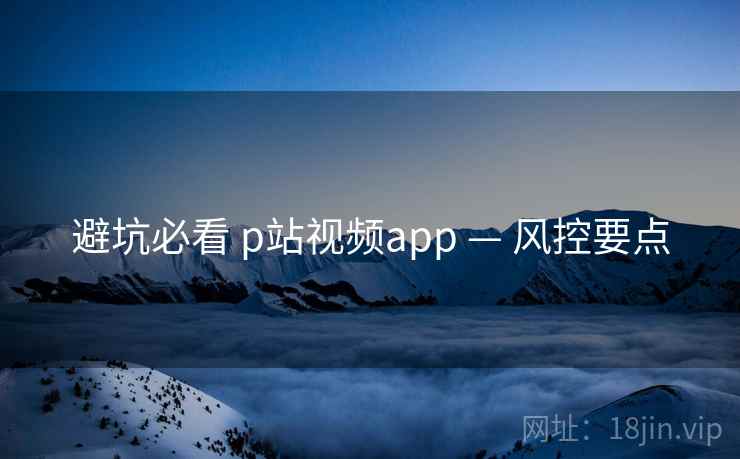 避坑必看 p站视频app — 风控要点