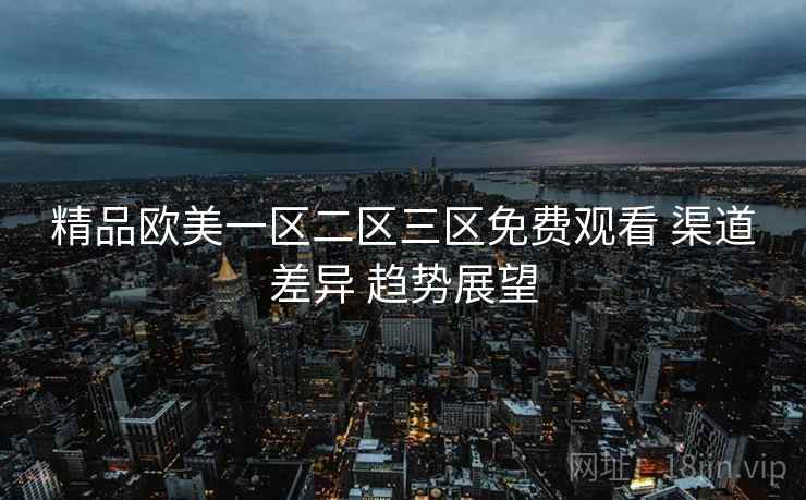 精品欧美一区二区三区免费观看 渠道差异 趋势展望